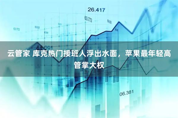云管家 库克热门接班人浮出水面，苹果最年轻高管掌大权