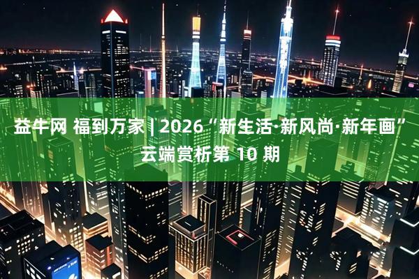 益牛网 福到万家 | 2026“新生活·新风尚·新年画”云端赏析第 10 期