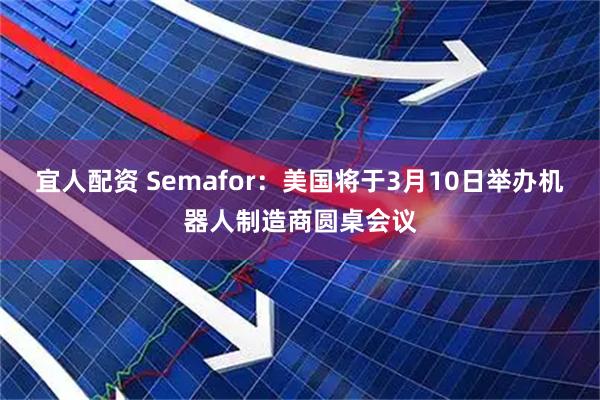 宜人配资 Semafor：美国将于3月10日举办机器人制造商圆桌会议