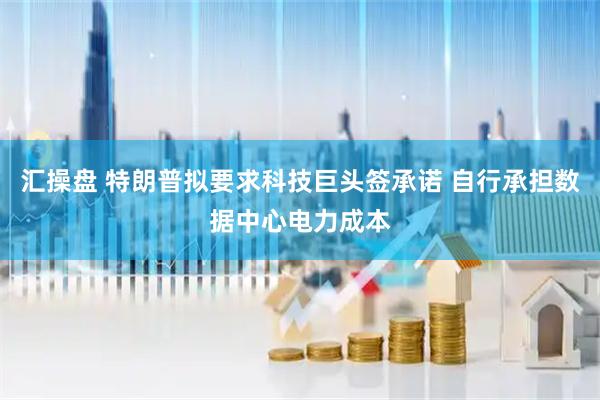 汇操盘 特朗普拟要求科技巨头签承诺 自行承担数据中心电力成本
