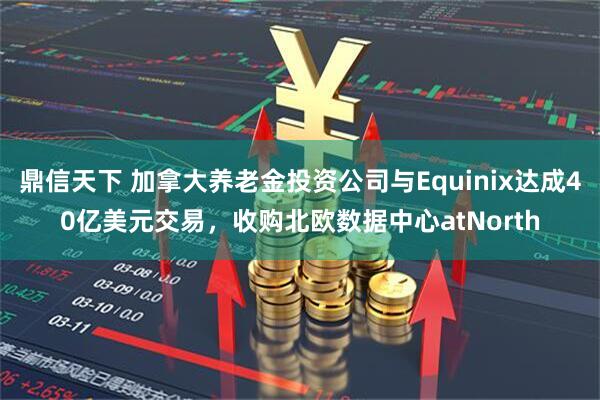 鼎信天下 加拿大养老金投资公司与Equinix达成40亿美元交易，收购北欧数据中心atNorth