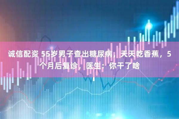 诚信配资 55岁男子查出糖尿病，天天吃香蕉，5个月后复诊，医生：你干了啥