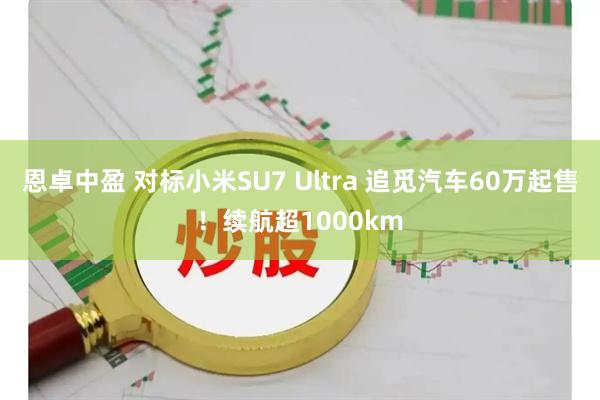 恩卓中盈 对标小米SU7 Ultra 追觅汽车60万起售！续航超1000km