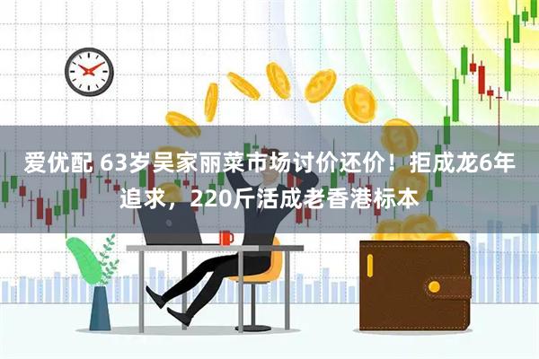 爱优配 63岁吴家丽菜市场讨价还价！拒成龙6年追求，220斤活成老香港标本