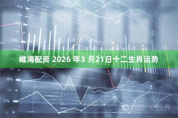维海配资 2026 年3 月21日十二生肖运势