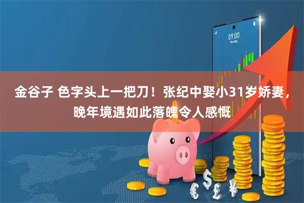 金谷子 色字头上一把刀！张纪中娶小31岁娇妻，晚年境遇如此落魄令人感慨