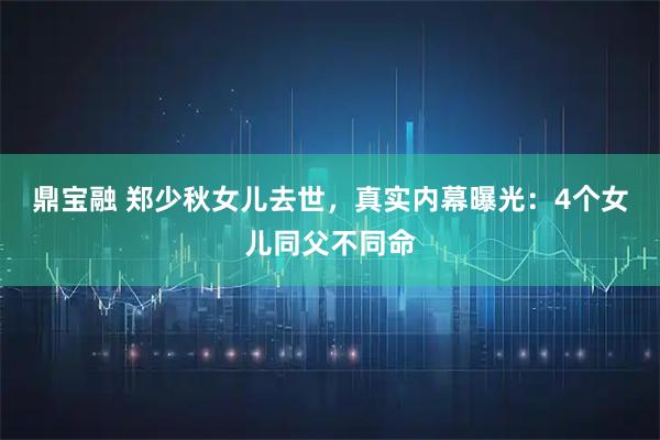 鼎宝融 郑少秋女儿去世，真实内幕曝光：4个女儿同父不同命