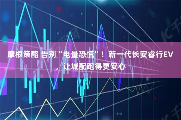 摩根策酪 告别“电量恐慌”！新一代长安睿行EV，让城配跑得更安心
