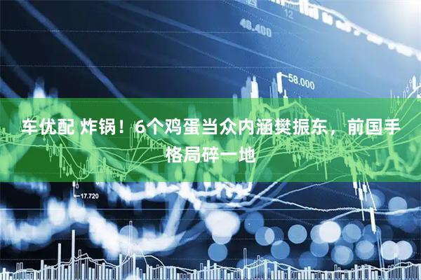车优配 炸锅！6个鸡蛋当众内涵樊振东，前国手格局碎一地