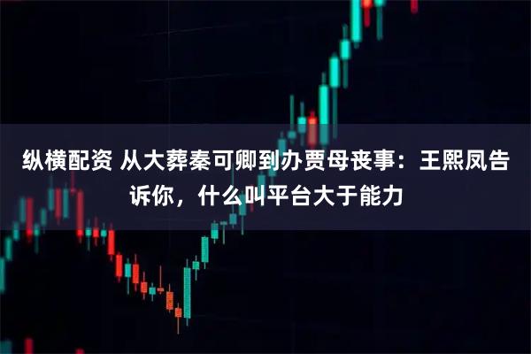 纵横配资 从大葬秦可卿到办贾母丧事：王熙凤告诉你，什么叫平台大于能力