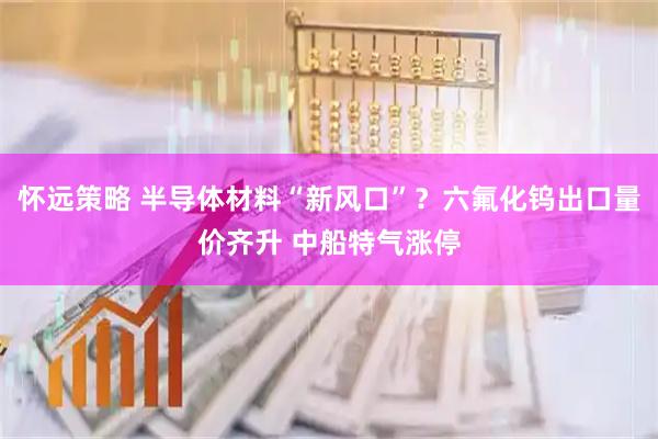 怀远策略 半导体材料“新风口”？六氟化钨出口量价齐升 中船特气涨停