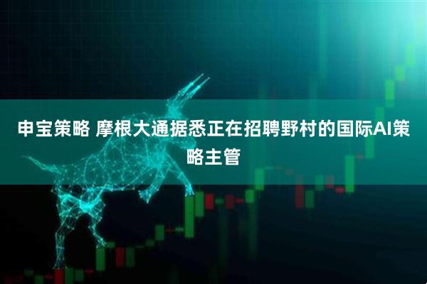 申宝策略 摩根大通据悉正在招聘野村的国际AI策略主管