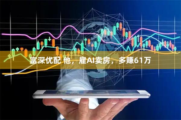 富深优配 他，雇AI卖房，多赚61万