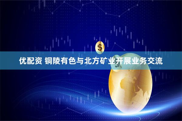 优配资 铜陵有色与北方矿业开展业务交流