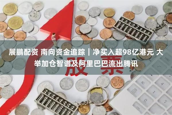 展鵬配资 南向资金追踪｜净买入超98亿港元 大举加仓智谱及阿里巴巴流出腾讯