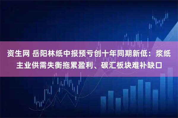 资生网 岳阳林纸中报预亏创十年同期新低：浆纸主业供需失衡拖累盈利、碳汇板块难补缺口