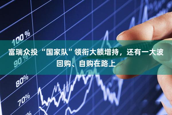 富瑞众投 “国家队”领衔大额增持，还有一大波回购、自购在路上