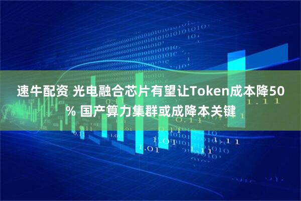 速牛配资 光电融合芯片有望让Token成本降50% 国产算力集群或成降本关键
