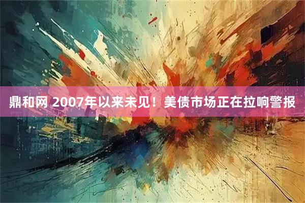 鼎和网 2007年以来未见！美债市场正在拉响警报