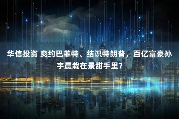 华信投资 爽约巴菲特、结识特朗普，百亿富豪孙宇晨栽在景甜手里？