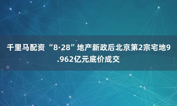 千里马配资 “8·28”地产新政后北京第2宗宅地9.962亿元底价成交